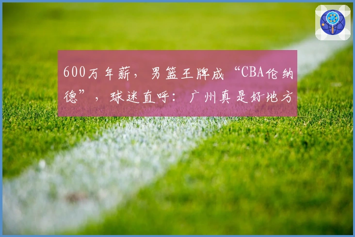 600万年薪，男篮王牌成“CBA伦纳德”，球迷直呼：广州真是好地方