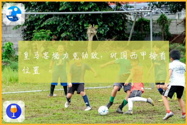 皇马客场力克劲敌，巩固西甲榜首位置