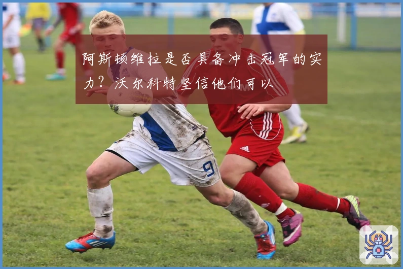 阿斯顿维拉是否具备冲击冠军的实力？沃尔科特坚信他们可以