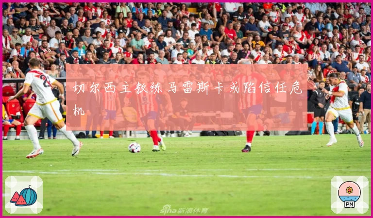 切尔西主教练马雷斯卡或陷信任危机