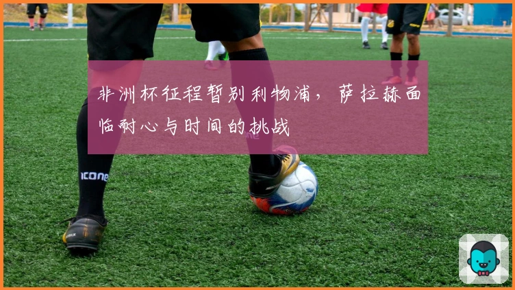 非洲杯征程暂别利物浦，萨拉赫面临耐心与时间的挑战