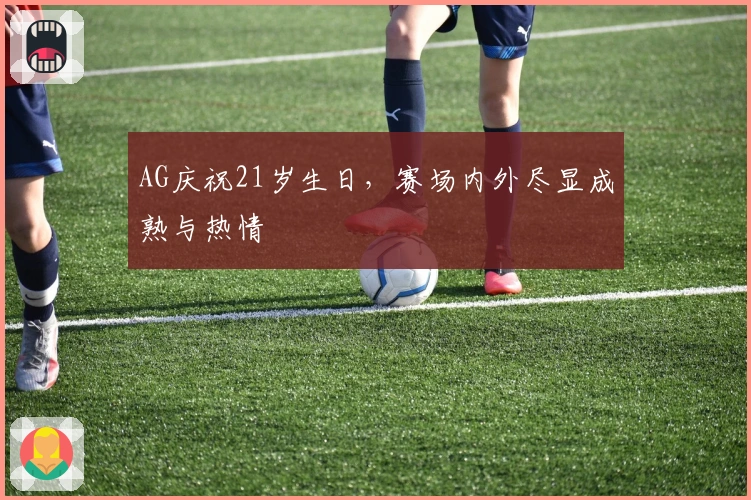 AG庆祝21岁生日，赛场内外尽显成熟与热情