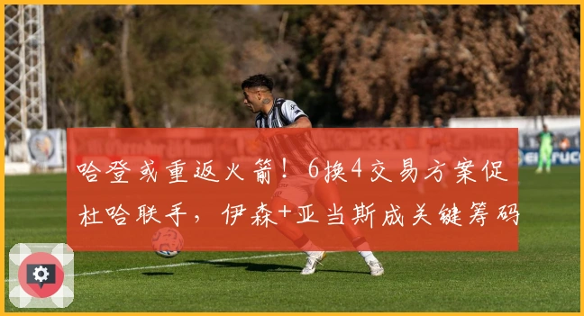 哈登或重返火箭！6换4交易方案促杜哈联手，伊森+亚当斯成关键筹码