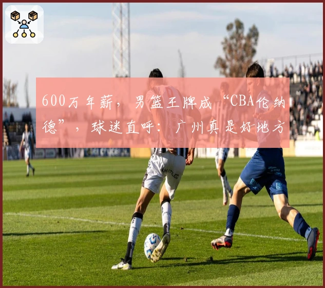 600万年薪，男篮王牌成“CBA伦纳德”，球迷直呼：广州真是好地方